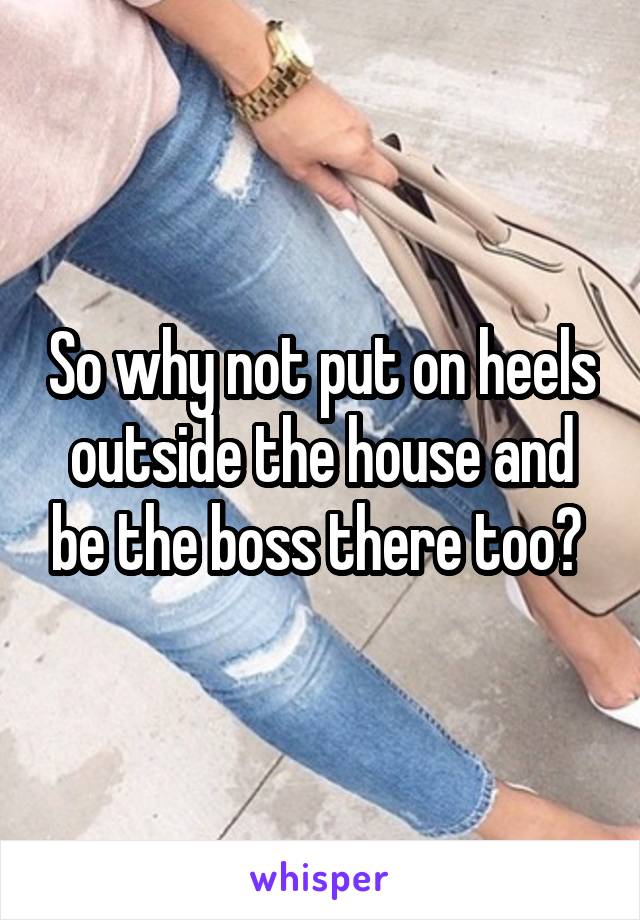 So why not put on heels outside the house and be the boss there too? 