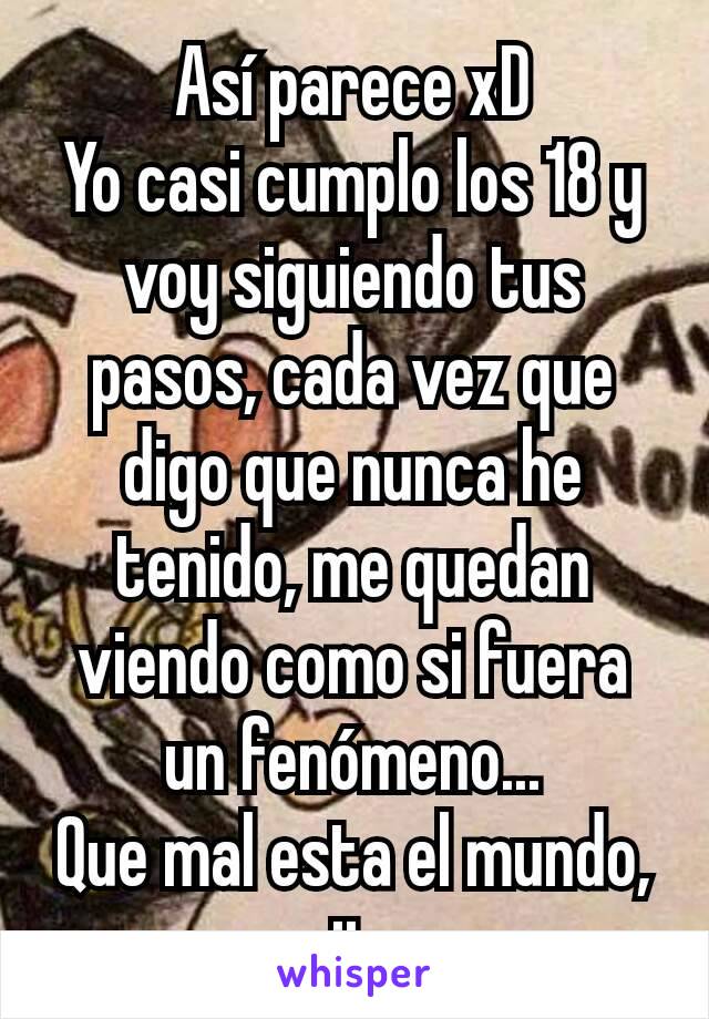 Así parece xD
Yo casi cumplo los 18 y voy siguiendo tus pasos, cada vez que digo que nunca he tenido, me quedan viendo como si fuera un fenómeno...
Que mal esta el mundo, no necesito uno u.u