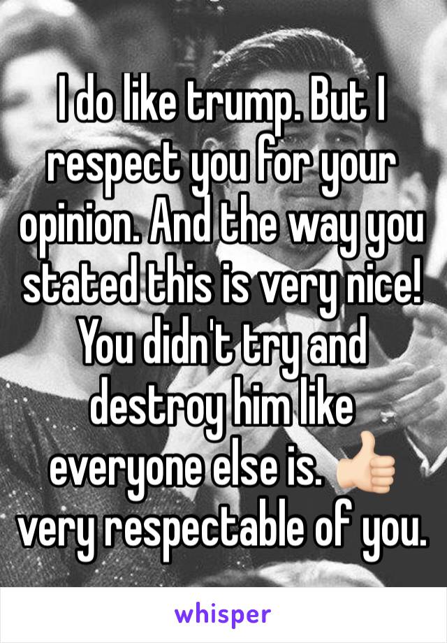 I do like trump. But I respect you for your opinion. And the way you stated this is very nice! You didn't try and destroy him like everyone else is. 👍🏻 very respectable of you. 