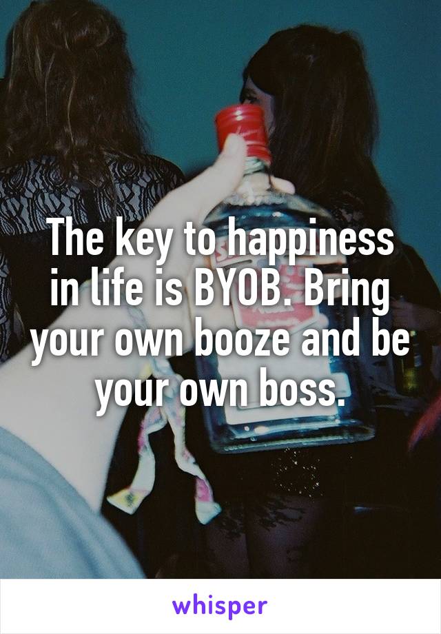 The key to happiness in life is BYOB. Bring your own booze and be your own boss.