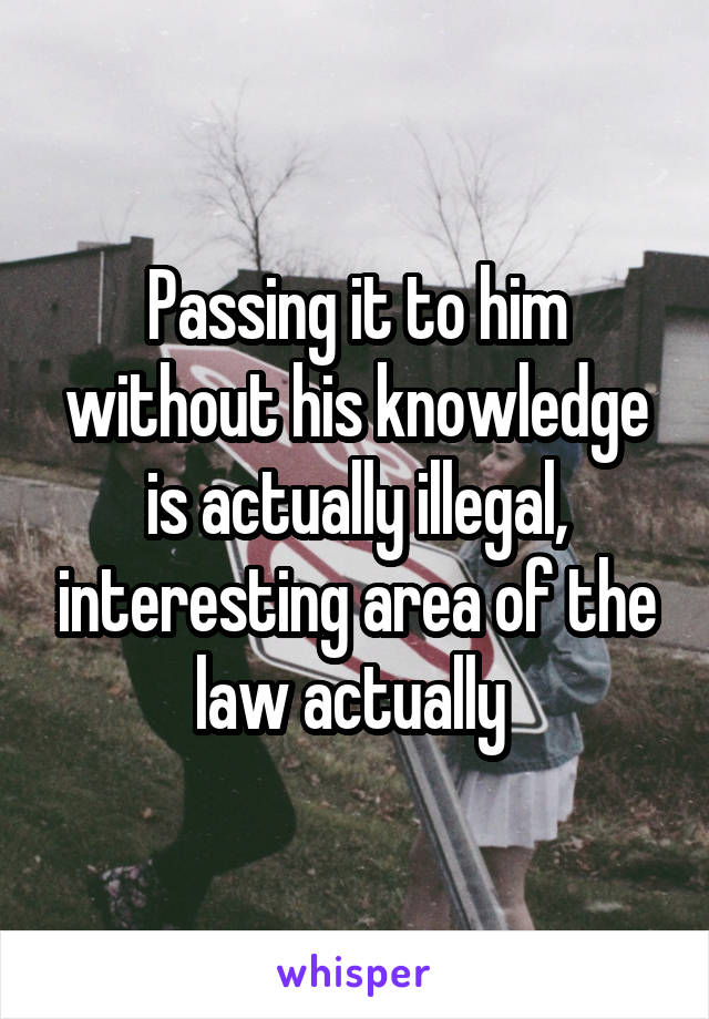 Passing it to him without his knowledge is actually illegal, interesting area of the law actually 