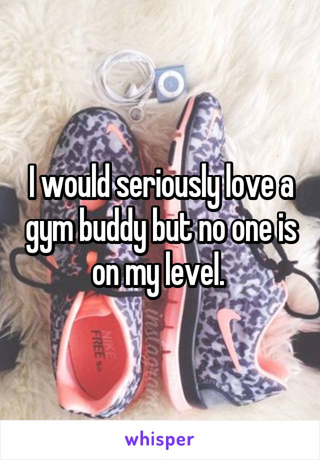 I would seriously love a gym buddy but no one is on my level. 