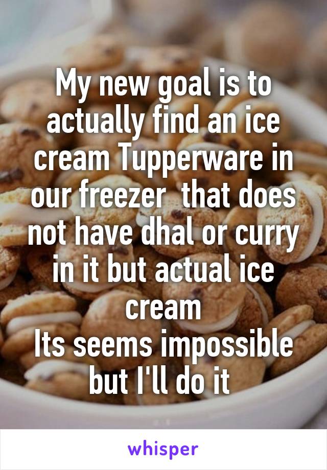 My new goal is to actually find an ice cream Tupperware in our freezer  that does not have dhal or curry in it but actual ice cream
Its seems impossible but I'll do it 