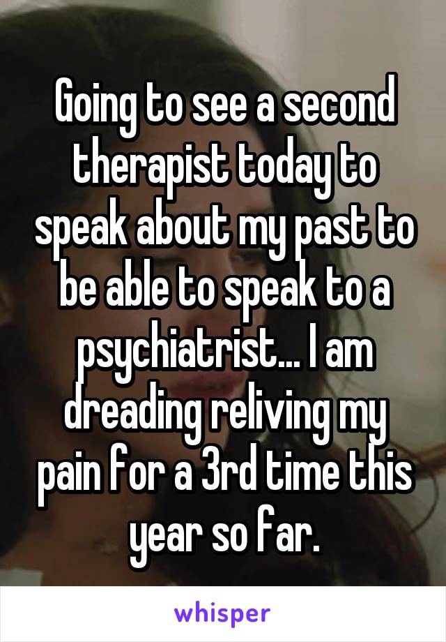 Going to see a second therapist today to speak about my past to be able to speak to a psychiatrist... I am dreading reliving my pain for a 3rd time this year so far.