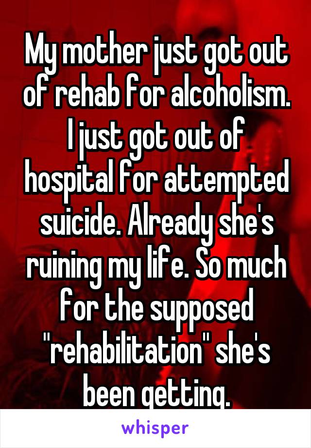 My mother just got out of rehab for alcoholism. I just got out of hospital for attempted suicide. Already she's ruining my life. So much for the supposed "rehabilitation" she's been getting.