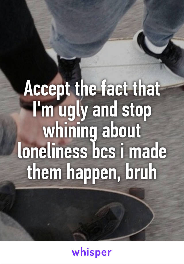 Accept the fact that I'm ugly and stop whining about loneliness bcs i made them happen, bruh