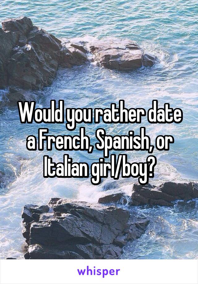 Would you rather date a French, Spanish, or Italian girl/boy?