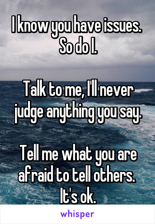 I know you have issues. 
So do I.

Talk to me, I'll never judge anything you say.

Tell me what you are afraid to tell others. 
It's ok.