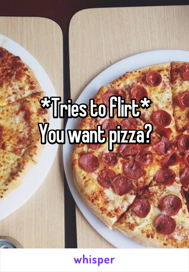 *Tries to flirt*
You want pizza?
