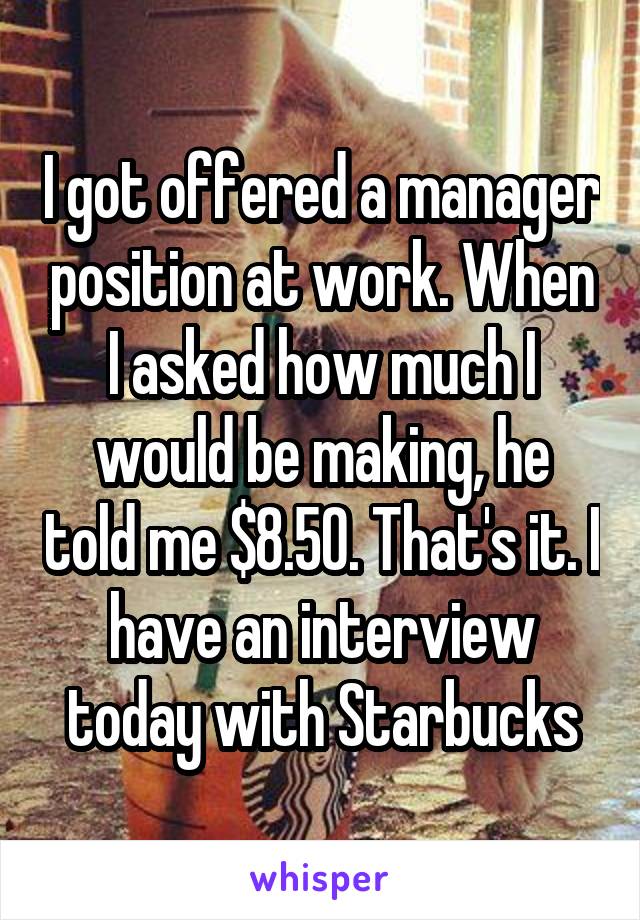 I got offered a manager position at work. When I asked how much I would be making, he told me $8.50. That's it. I have an interview today with Starbucks