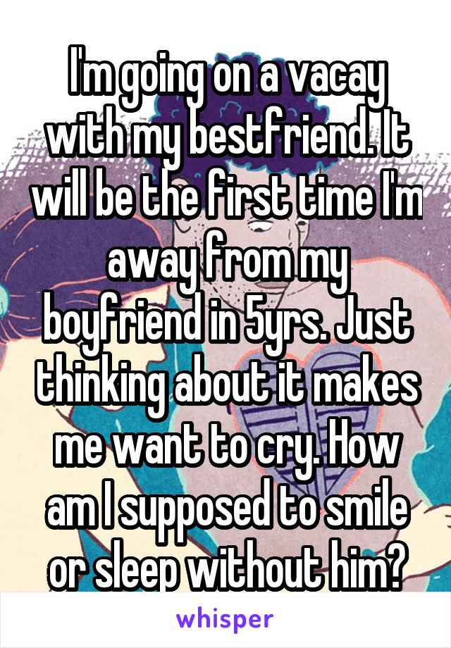 I'm going on a vacay with my bestfriend. It will be the first time I'm away from my boyfriend in 5yrs. Just thinking about it makes me want to cry. How am I supposed to smile or sleep without him?