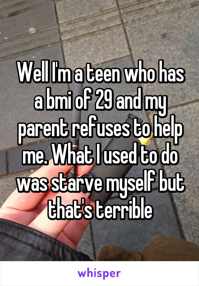 Well I'm a teen who has a bmi of 29 and my parent refuses to help me. What I used to do was starve myself but that's terrible