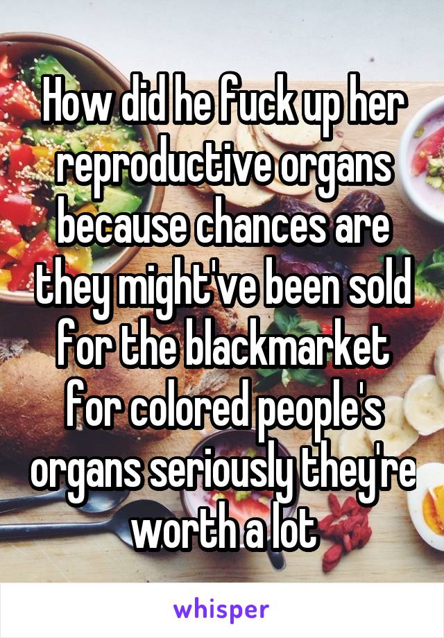 How did he fuck up her reproductive organs because chances are they might've been sold for the blackmarket for colored people's organs seriously they're worth a lot