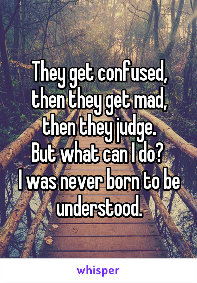 They get confused, then they get mad, then they judge.
But what can I do? 
I was never born to be understood.