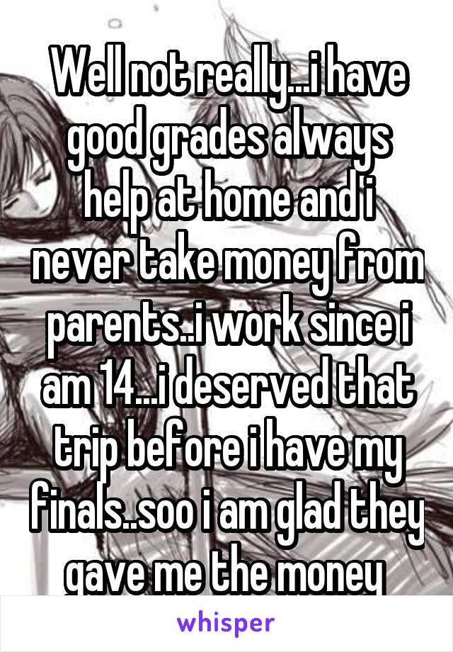 Well not really...i have good grades always help at home and i never take money from parents..i work since i am 14...i deserved that trip before i have my finals..soo i am glad they gave me the money 