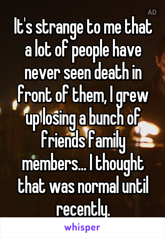 It's strange to me that a lot of people have never seen death in front of them, I grew up losing a bunch of friends family members... I thought that was normal until recently.