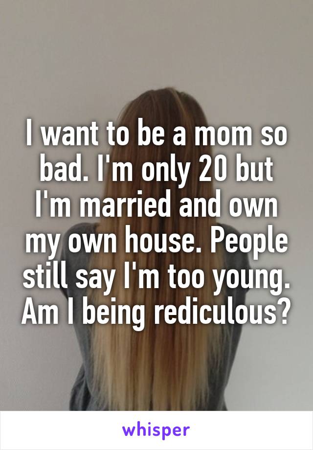 I want to be a mom so bad. I'm only 20 but I'm married and own my own house. People still say I'm too young. Am I being rediculous?