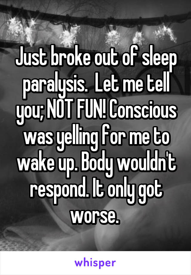 Just broke out of sleep paralysis.  Let me tell you; NOT FUN! Conscious was yelling for me to wake up. Body wouldn't respond. It only got worse. 