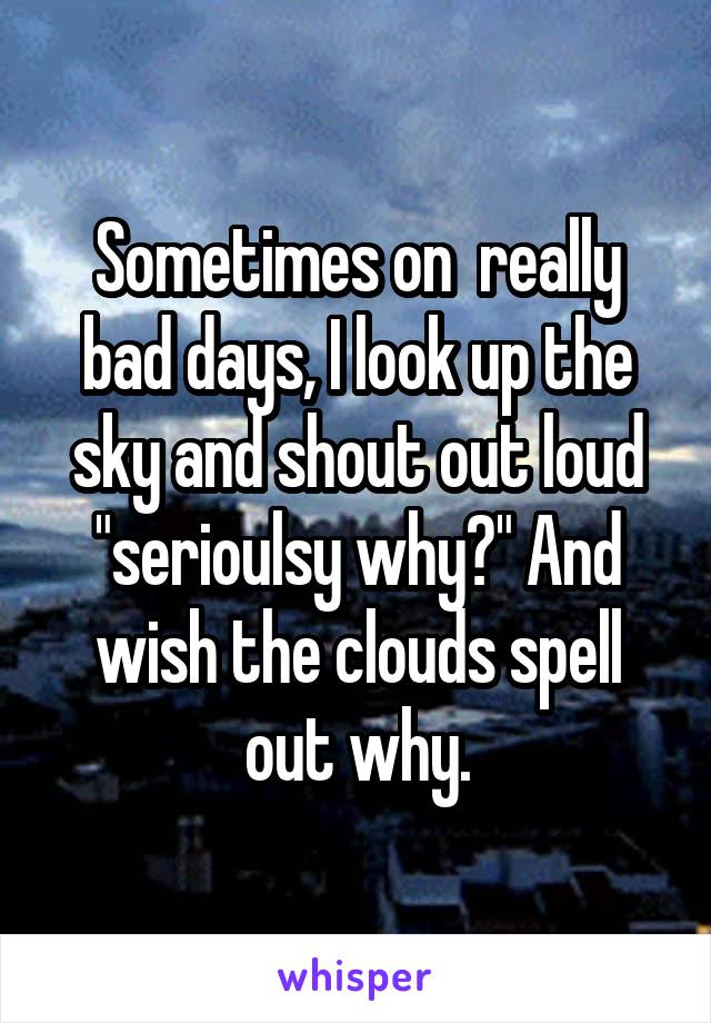 Sometimes on  really bad days, I look up the sky and shout out loud "serioulsy why?" And wish the clouds spell out why.