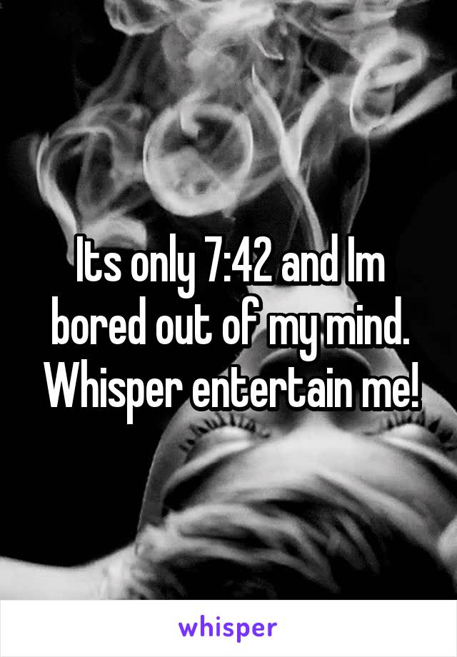 Its only 7:42 and Im bored out of my mind. Whisper entertain me!