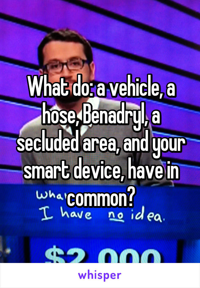 What do: a vehicle, a hose, Benadryl, a secluded area, and your smart device, have in common?