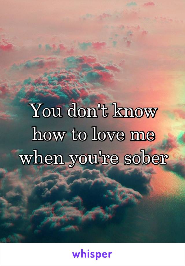 You don't know how to love me when you're sober