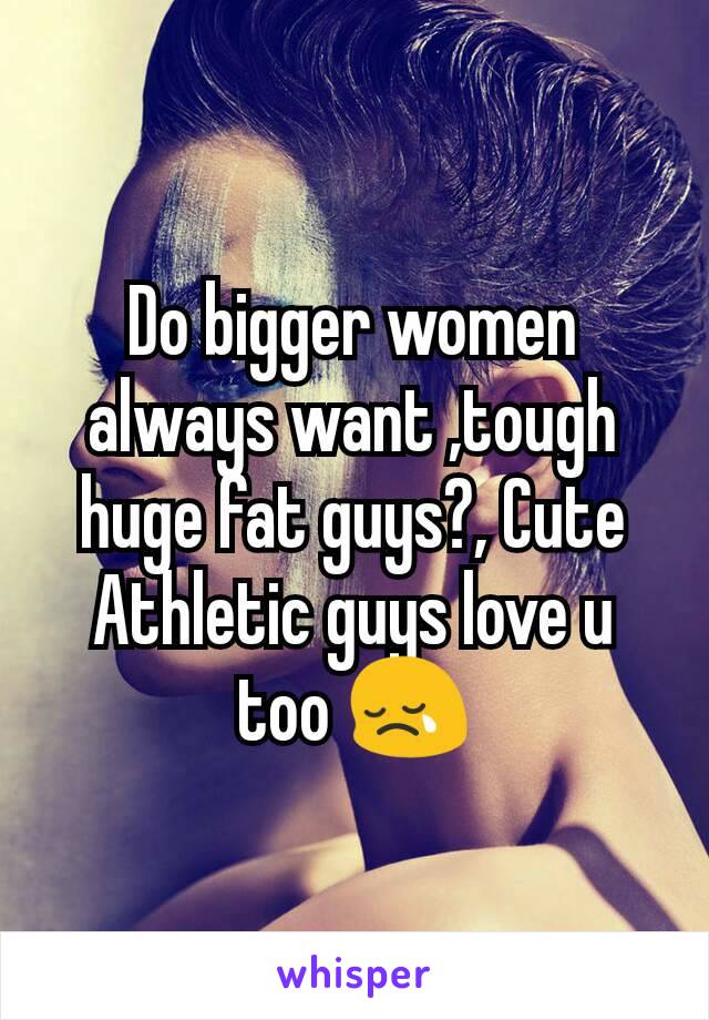 Do bigger women always want ,tough huge fat guys?, Cute Athletic guys love u too 😢