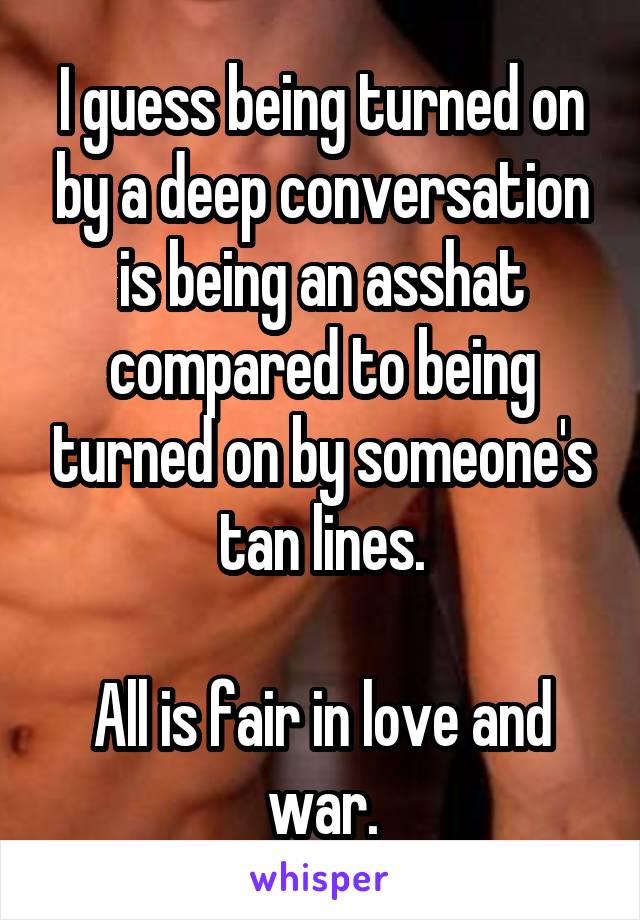 I guess being turned on by a deep conversation is being an asshat compared to being turned on by someone's tan lines.

All is fair in love and war.