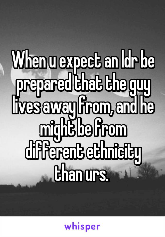 When u expect an ldr be prepared that the guy lives away from, and he might be from different ethnicity than urs. 