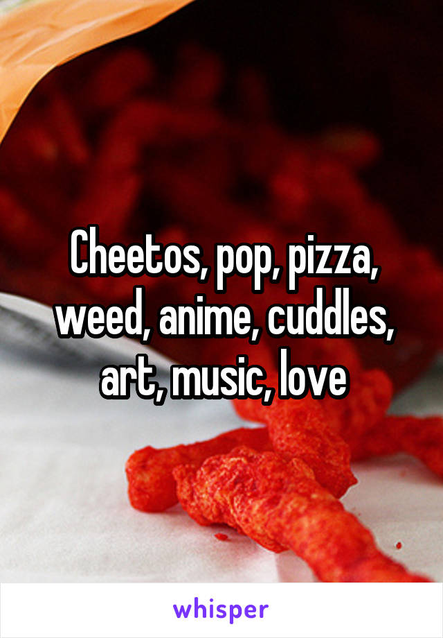 Cheetos, pop, pizza, weed, anime, cuddles, art, music, love