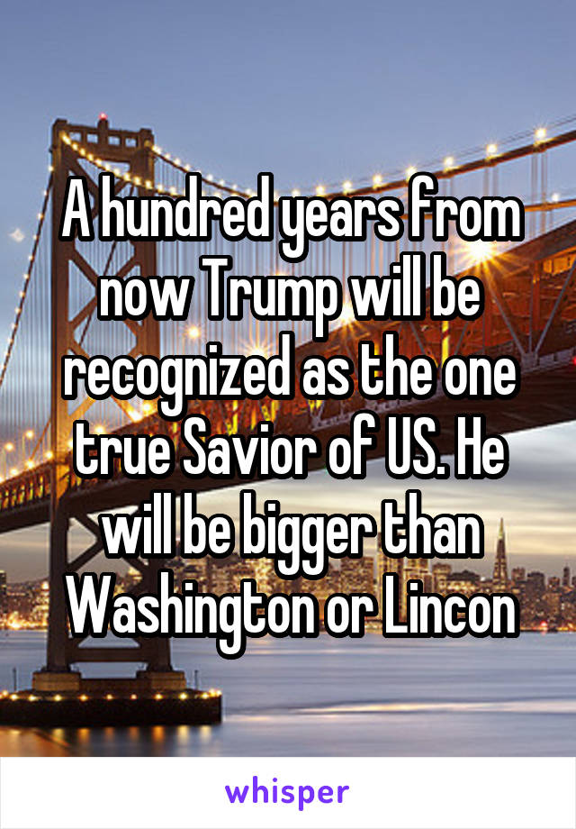 A hundred years from now Trump will be recognized as the one true Savior of US. He will be bigger than Washington or Lincon