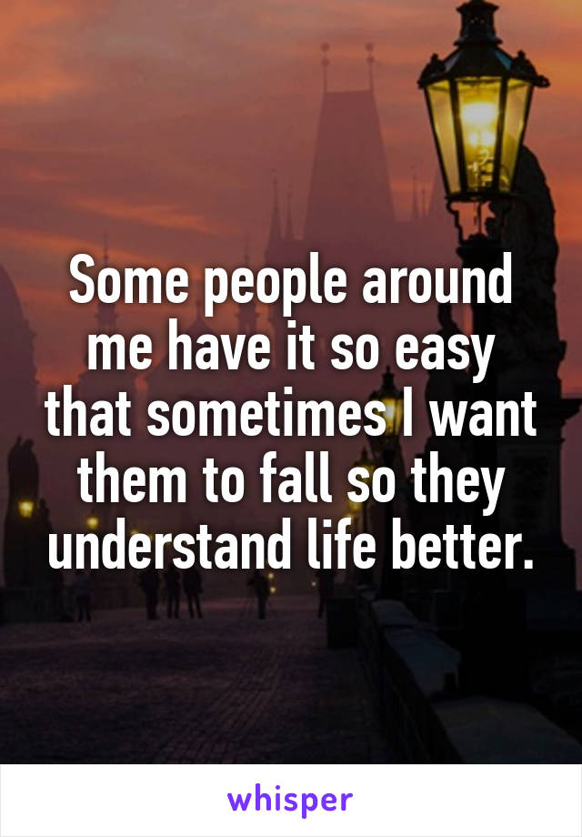 Some people around me have it so easy that sometimes I want them to fall so they understand life better.