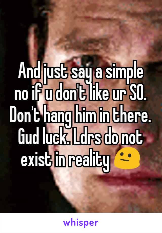 And just say a simple no if u don't like ur SO. Don't hang him in there. Gud luck. Ldrs do not exist in reality 😐