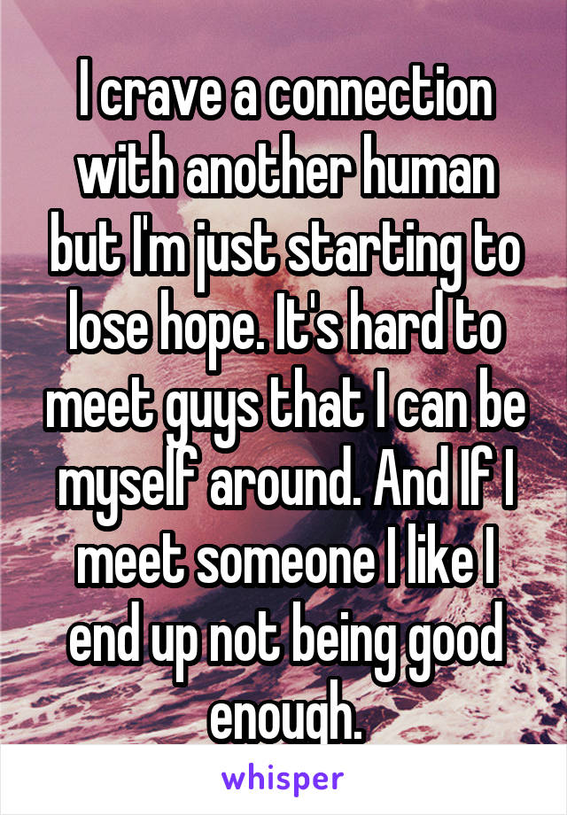 I crave a connection with another human but I'm just starting to lose hope. It's hard to meet guys that I can be myself around. And If I meet someone I like I end up not being good enough.