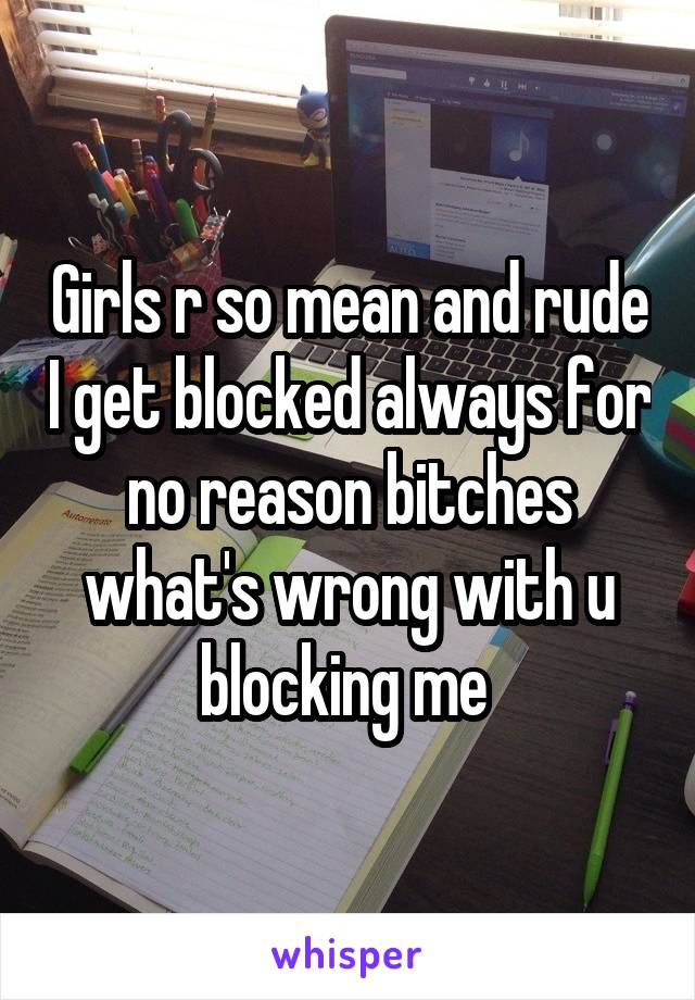 Girls r so mean and rude I get blocked always for no reason bitches what's wrong with u blocking me 