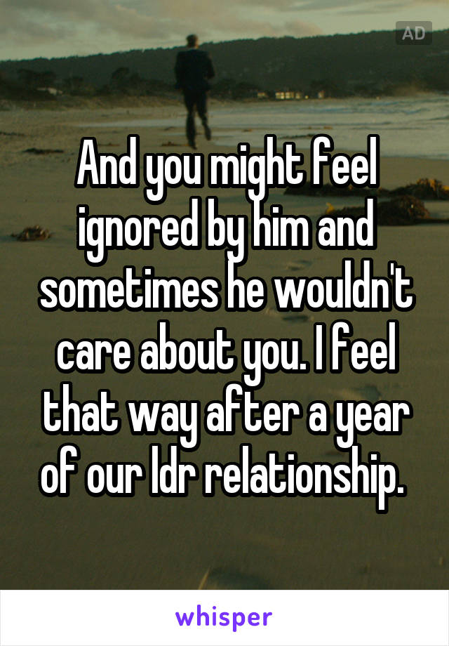 And you might feel ignored by him and sometimes he wouldn't care about you. I feel that way after a year of our ldr relationship. 