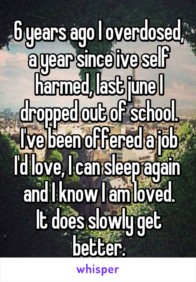 6 years ago I overdosed, a year since ive self harmed, last june I dropped out of school.
I've been offered a job I'd love, I can sleep again  and I know I am loved.
It does slowly get better.