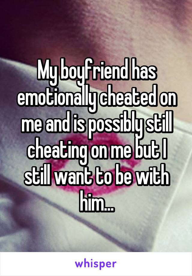 My boyfriend has emotionally cheated on me and is possibly still cheating on me but I still want to be with him...