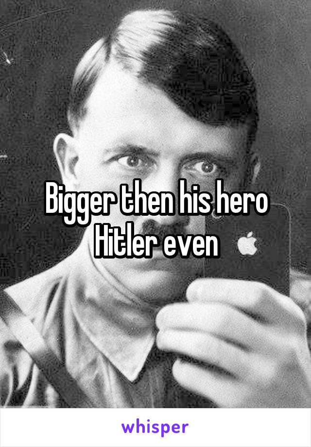 Bigger then his hero Hitler even