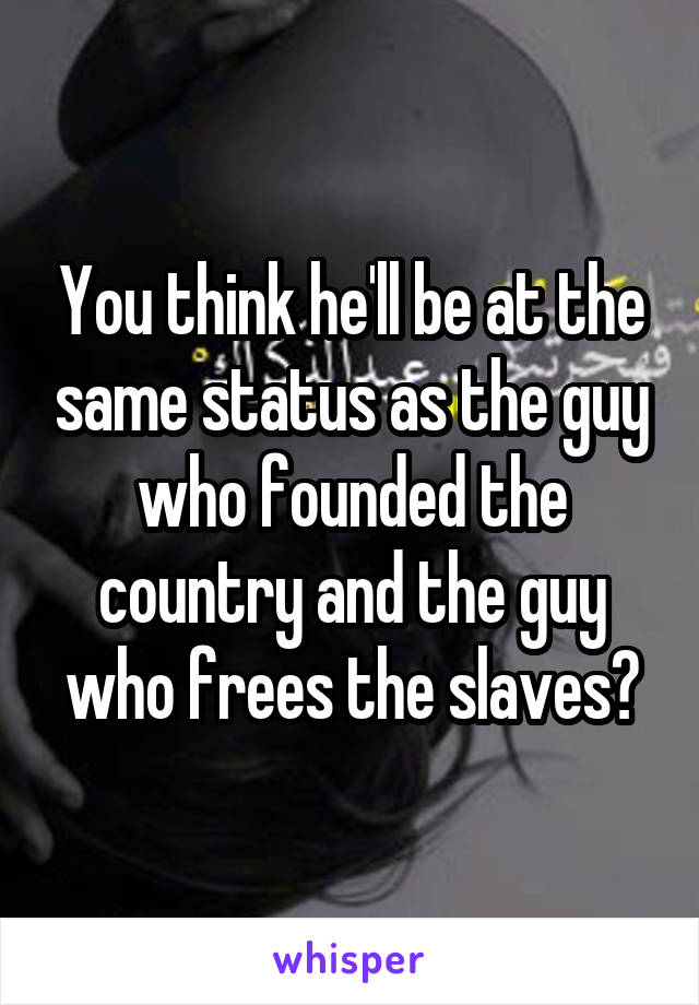 You think he'll be at the same status as the guy who founded the country and the guy who frees the slaves?