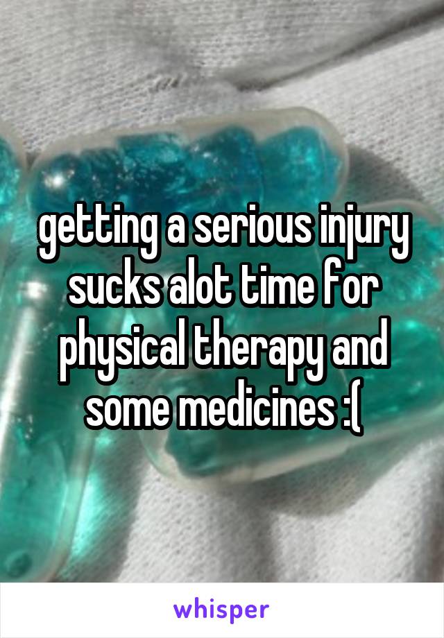 getting a serious injury sucks alot time for physical therapy and some medicines :(