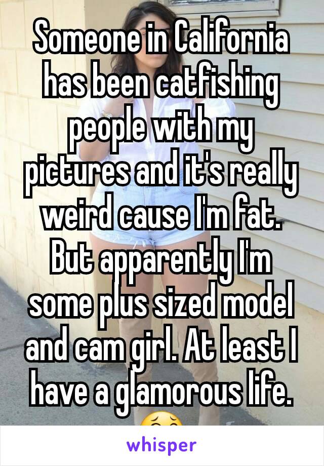 Someone in California has been catfishing  people with my pictures and it's really weird cause I'm fat. But apparently I'm some plus sized model and cam girl. At least I have a glamorous life. 😂