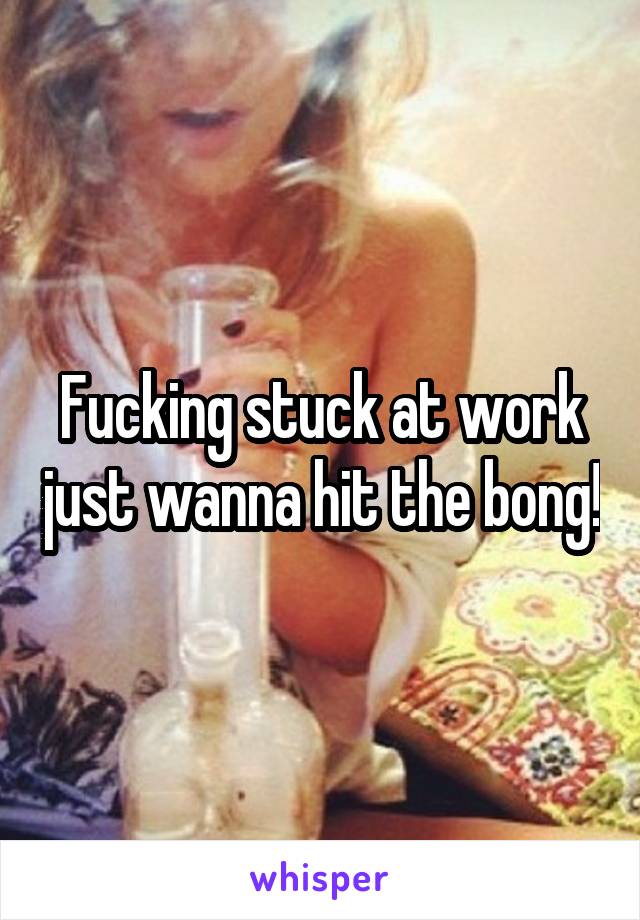 Fucking stuck at work just wanna hit the bong!