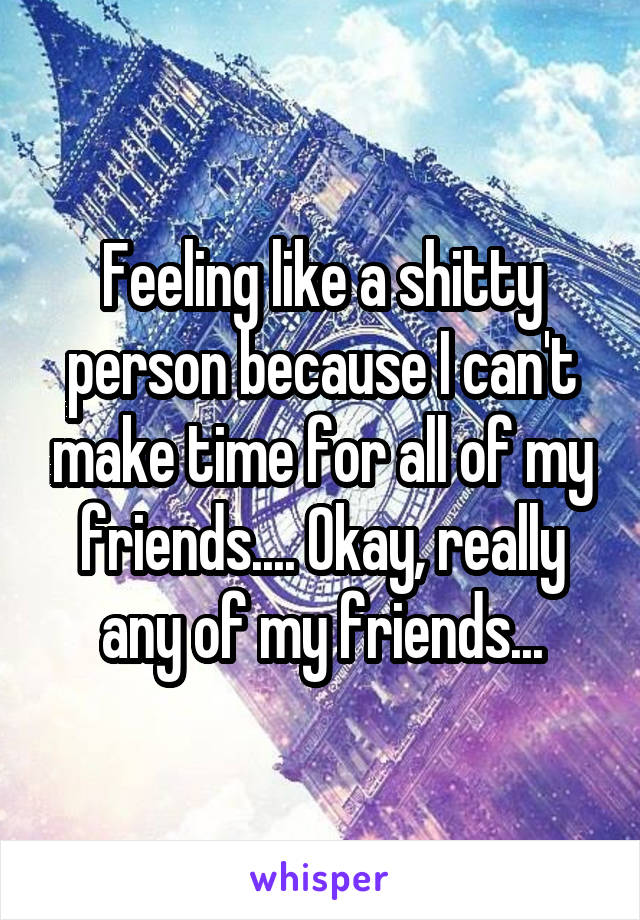 Feeling like a shitty person because I can't make time for all of my friends.... Okay, really any of my friends...