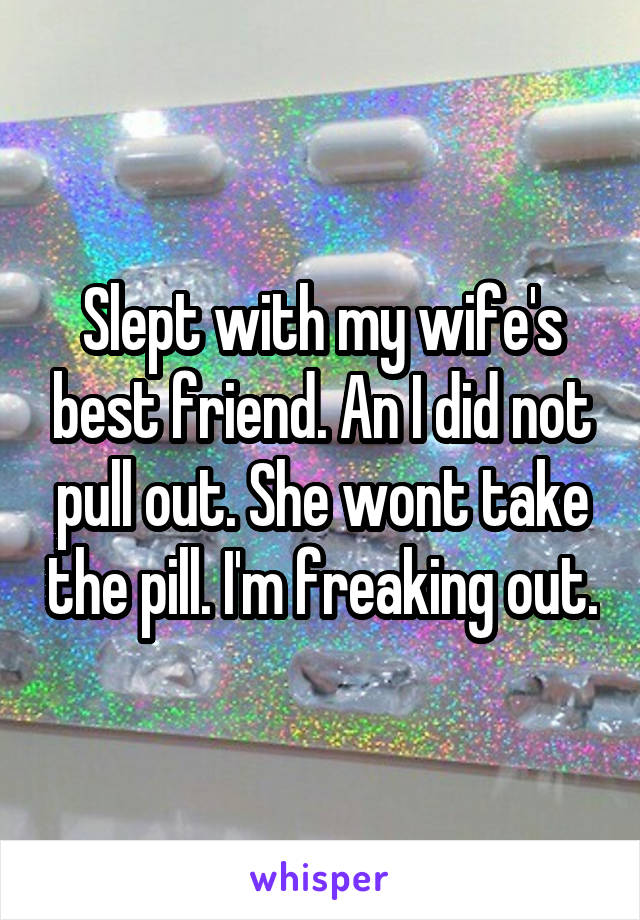 Slept with my wife's best friend. An I did not pull out. She wont take the pill. I'm freaking out.