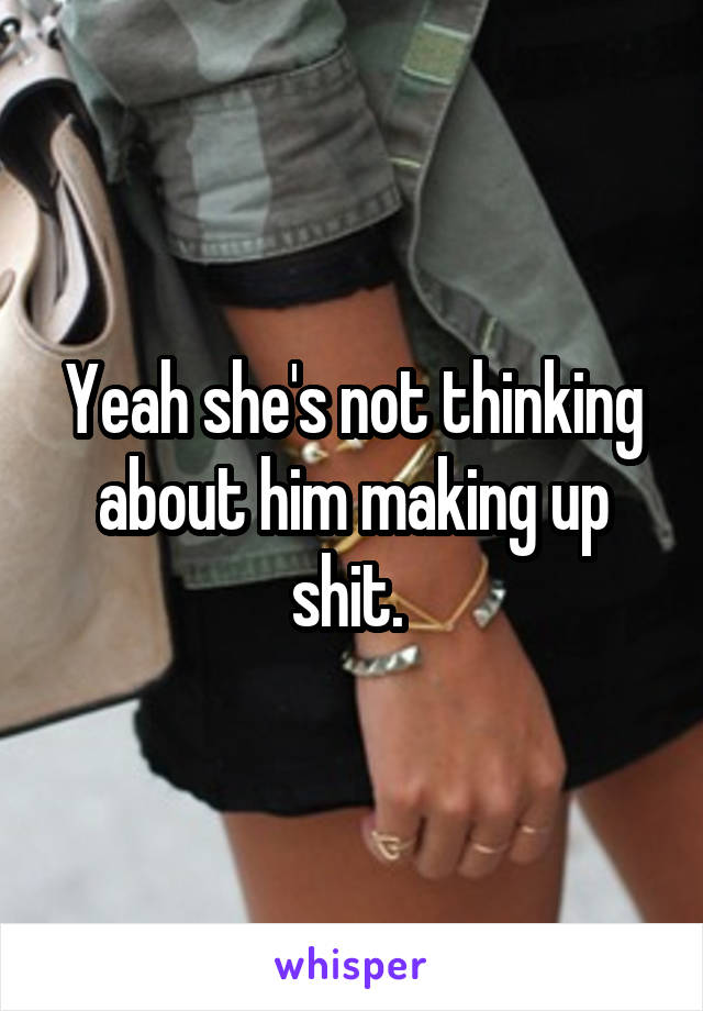 Yeah she's not thinking about him making up shit. 