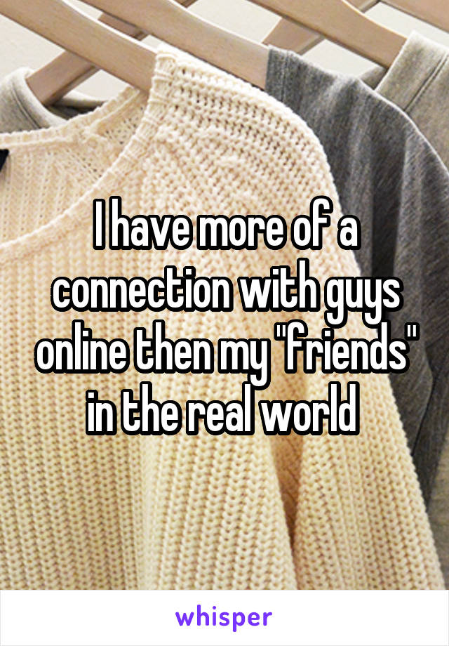 I have more of a connection with guys online then my "friends" in the real world 