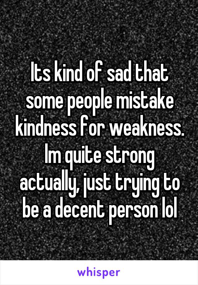 Its kind of sad that some people mistake kindness for weakness. Im quite strong actually, just trying to be a decent person lol