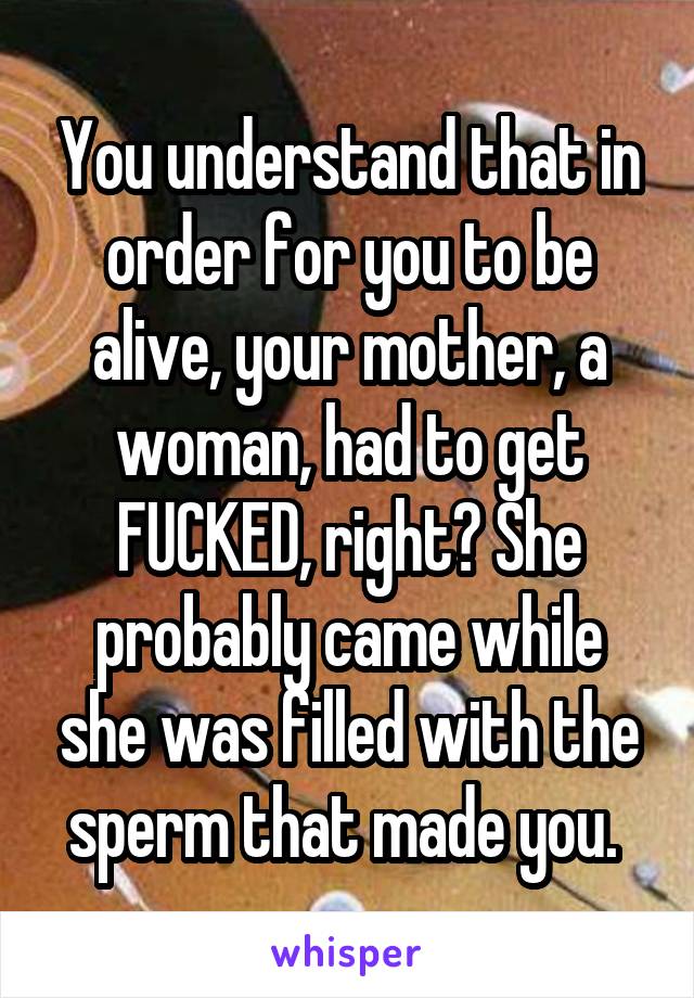 You understand that in order for you to be alive, your mother, a woman, had to get FUCKED, right? She probably came while she was filled with the sperm that made you. 