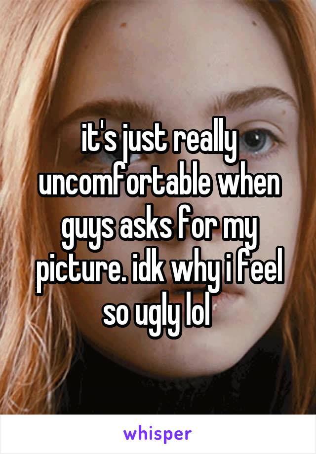 it's just really uncomfortable when guys asks for my picture. idk why i feel so ugly lol 